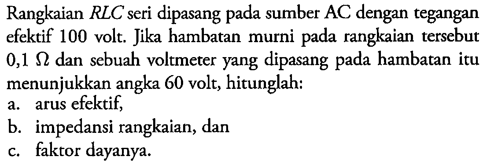 Rangkaian RLC seri dipasang pada sumber AC dengan tegangan efektif 100 volt. Jika hambatan murni pada rangkaian tersebut 0,1 ohm dan sebuah voltmeter yang dipasang pada hambatan itu menunjukkan angka 60 volt, hitunglah: 
a. arus efektif, 
b. impedansi rangkaian, dan 
c. faktor dayanya.