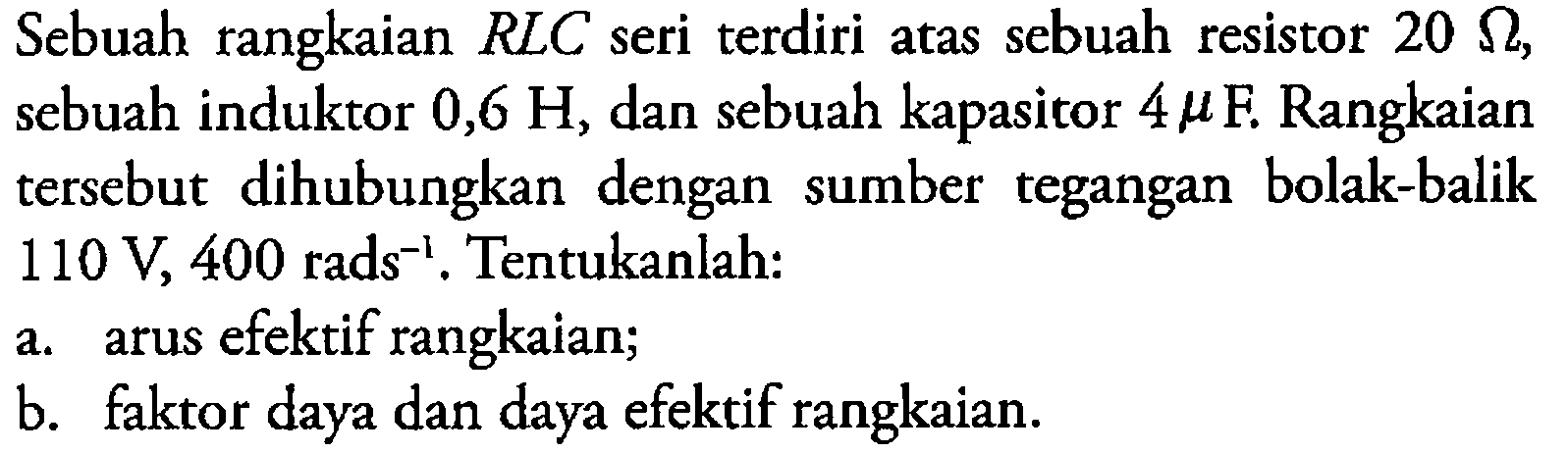 Sebuah rangkaian RLC seri terdiri atas sebuah resistor 20 Ohm, sebuah induktor 0,6 H, dan sebuah kapasitor 4 mikro F. Rangkaian tersebut dihubungkan dengan sumber tegangan bolak-balik 110 V, 400 rads^(-1). Tentukanlah: 
a. arus efektif rangkaian; 
b. faktor daya dan daya efektif rangkaian.