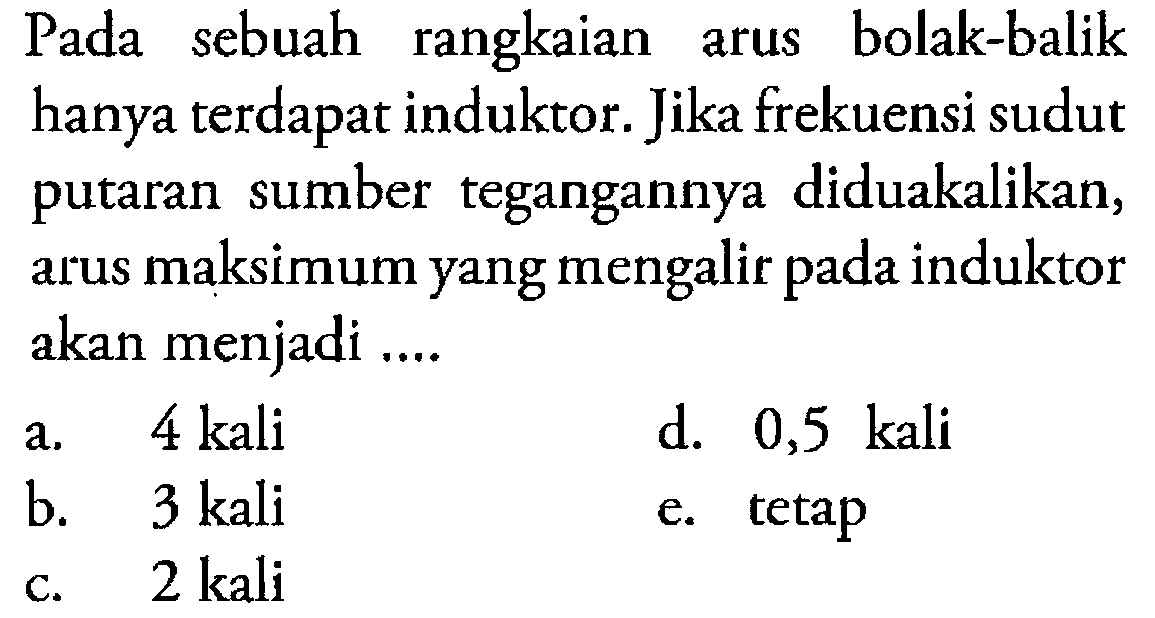 Pada sebuah rangkaian arus bolak-balik hanya terdapat induktor. Jika frekuensi sudut putaran sumber tegangannya diduakalikan, arus maksimum yang mengalir pada induktor akan menjadi a. 4 kali d. 0,5 kali b. 3 kali e. tetap c. 2 kali