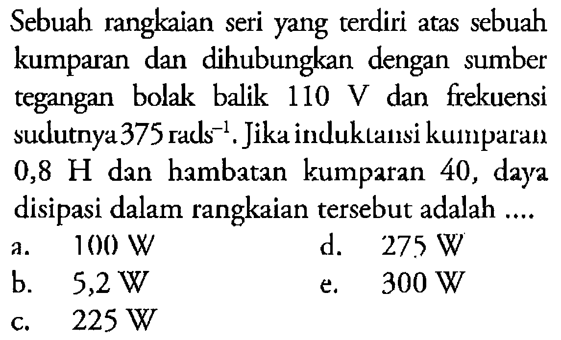 Sebuah rangkaian seri yang terdiri atas sebuah kumparan dan dihubungkan dengan sumber tegangan bolak balik 110 V dan frekuensi sudutnya 375 rads^-1. Jika induktansi kumparan 0,8 H dan hambatan kumparan 40, daya disipasi dalam rangkaian tersebut adalah....  