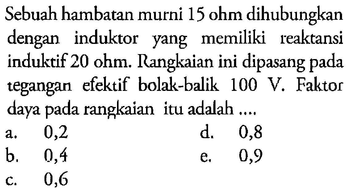 Sebuah hambatan murni 15 ohm dihubungkan dengan induktor yang memiliki reaktansi induktif 20 ohm. Rangkaian ini dipasang pada tegangan efektif bolak-balik 100 V. Faktor daya pada rangkaian itu adalah....  