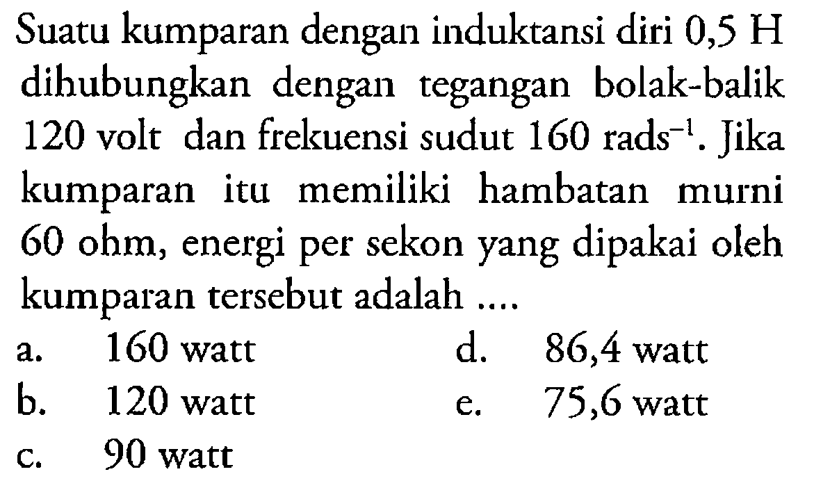 Suatu kumparan dengan induktansi diri 0,5 H  dihubungkan dengan tegangan bolak-balik 120 volt dan frekuensi sudut 160 rads^(-1). Jika kumparan itu memiliki hambatan murni  60 ohm, energi per sekon yang dipakai oleh kumparan tersebut adalah ....