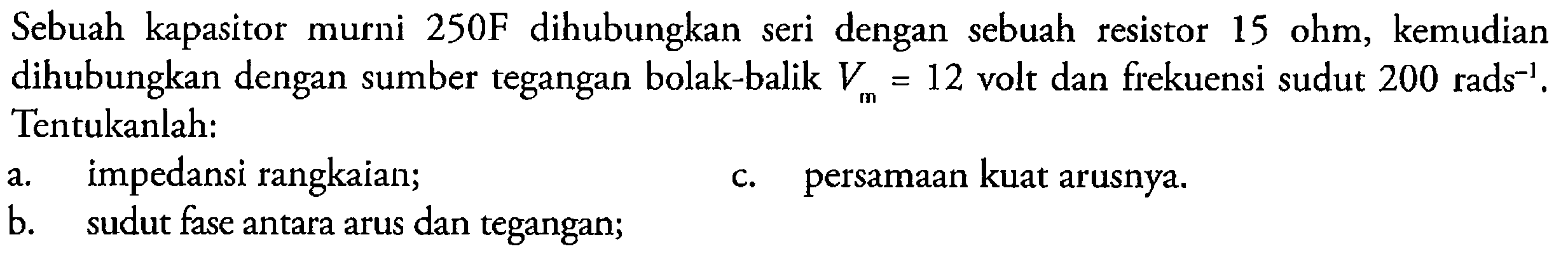 Sebuah kapasitor murni 250F dihubungkan seri dengan sebuah resistor 15 ohm, kemudian  dihubungkan dengan sumber tegangan bolak-balik Vm=12 volt dan frekuensi sudut 200 rads^-1. Tentukanlah: a. impedansi rangkaian; b. sudut fase antara arus dan tegangan; c. persamaan kuat arusnya