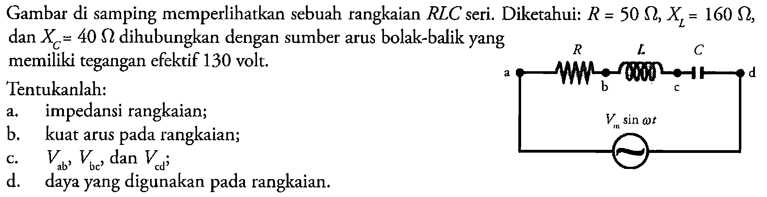 Gambar di samping memperlikan sebuah rangkaian RLC seri. Diketahui: R=50 ohm, XL=160 ohm, dan  XC=40 ohm dihubungkan dengan sumber arus bolak-balik yang memiliki tegangan efektif 130 volt.Tentukanlah:a. impedansi rangkaian;b. kuat arus pada rangkaian;c.  Vab^2, Vbc', dan Vcd;d. daya yang digunakan pada rangkaian.