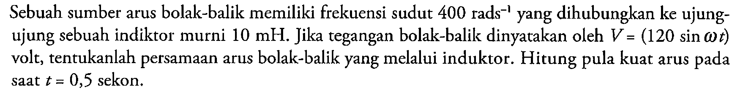 Sebuah sumber arus bolak-balik memiliki frekuensi sudut 400 rads^-1 yang dihubungkan ke ujung-ujung sebuah indiktor murni 10 mH. Jika tegangan bolak-balik dinyatakan oleh V=(120 sin omega t) volt, tentukanlah persamaan arus bolak-balik yang melalui induktor. Hitung pula kuat arus pada saat t=0,5 sekon.