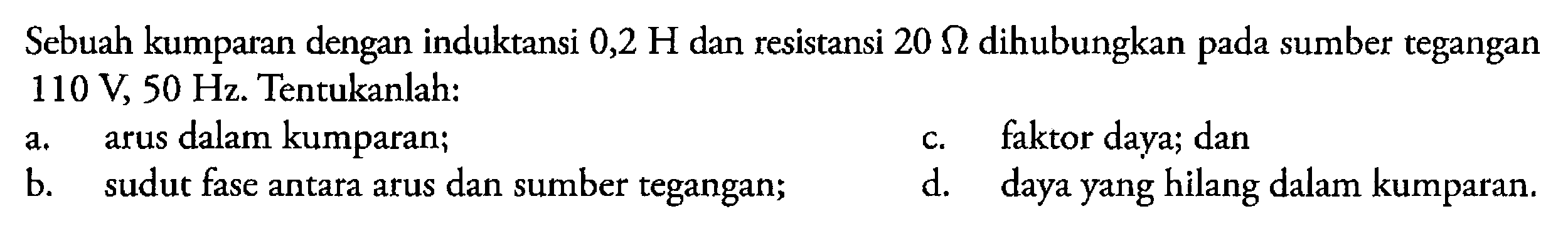 Sebuah kumparan dengan induktansi 0,2 H dan resistansi 20 Ohm dihubungkan sumber tegangan pada 110 V 50 Hz. Tentukanlah: a. arus dalam kumparan; b. sudut fase antara arus dan sumber tegangan; c. faktor daya; dan d. daya yang hilang dalam kumparan.