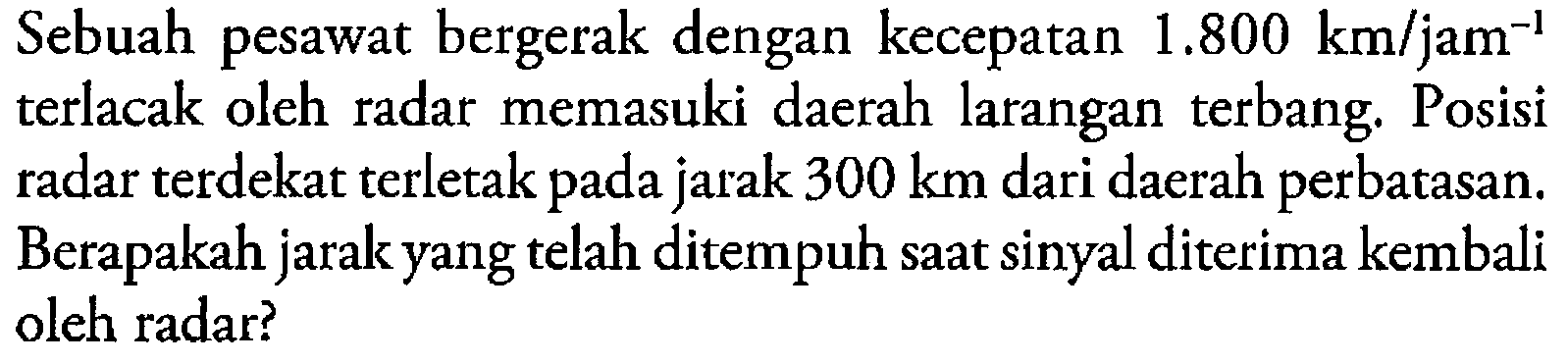 Sebuah pesawat bergerak dengan kecepatan  1.800 km/(jam^(-1)) terlacak oleh radar memasuki daerah larangan terbang. Posisi radar terdekat terletak pada jarak 300 km  dari daerah perbatasan. Berapakah jarak yang telah ditempuh saat sinyal diterima kembali oleh radar?