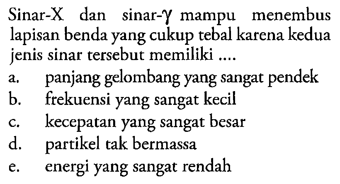 Sinar-X dan sinar Y mampu menembus lapisan benda yang cukup tebal karena kedua jenis sinar tersebut memiliki a. panjang gelombang yang sangat pendek b. frekuensi yang sangat kecil c. kecepatan yang sangat besar d. partikel tak bermassa e. energi yang sangat rendah