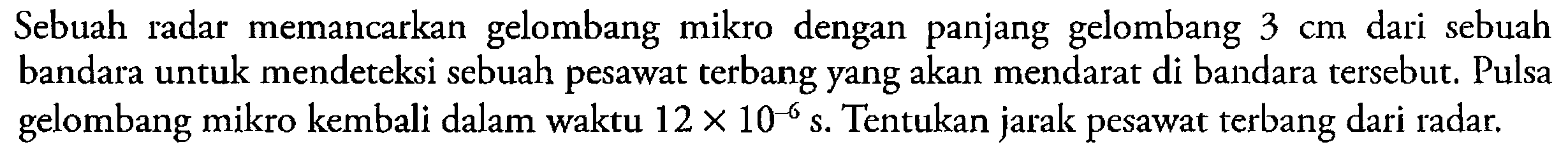 Sebuah radar memancarkan gelombang mikro dengan panjang gelombang 3 cm dari sebuah bandara untuk mendeteksi sebuah pesawat terbang yang akan mendarat di bandara tersebut. Pulsa gelombang mikro kembali dalam waktu 12 x 10^(-6) s. Tentukan jarak pesawat terbang dari radar.