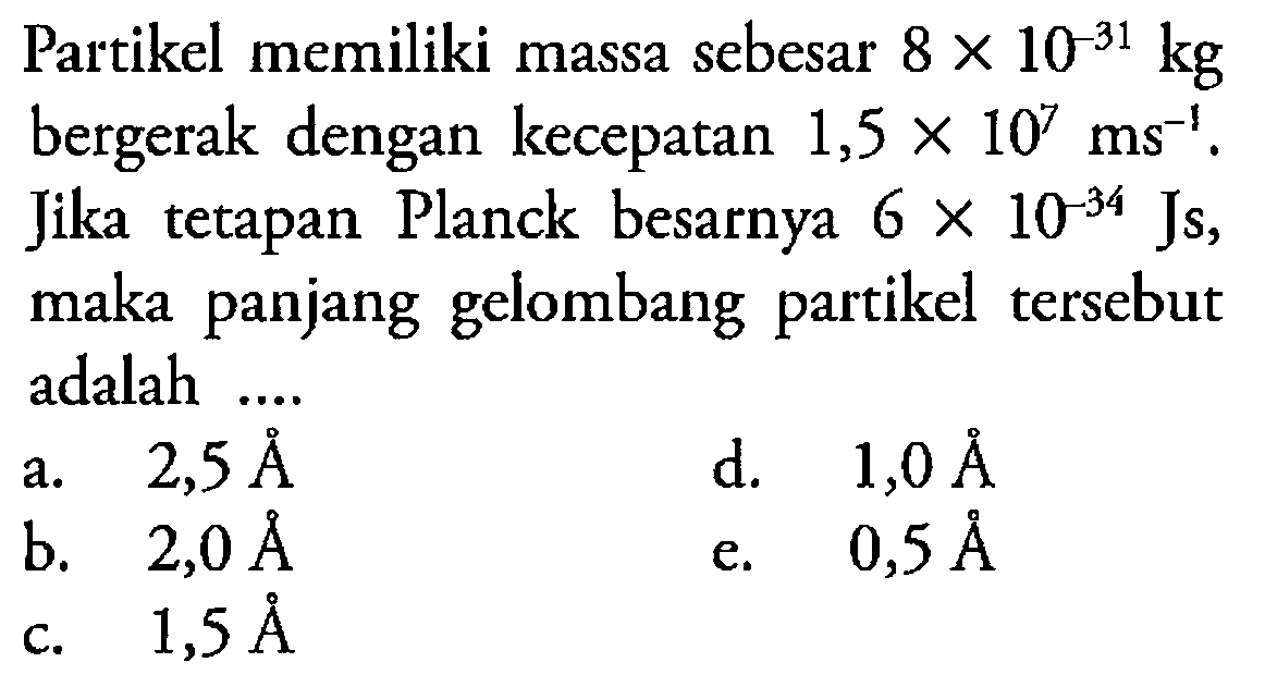 Partikel memiliki massa sebesar 8 x 10^(-31) kg bergerak dengan kecepatan 1,5 x 10^7 ms(-1). Jika tetapan Planck besarnya 6 x 10^(-34) Js, maka panjang gelombang partikel tersebut adalah  ....