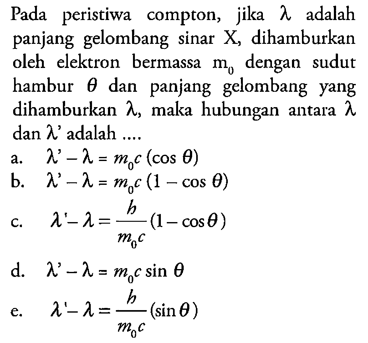 Pada peristiwa compton, jika lamda adalah panjang gelombang sinar X, dihamburkan oleh elektron bermassa m0 dengan sudut hambur theta dan panjang gelombang yang dihamburkan lamda, maka hubungan antara lamda dan lamda' adalah ... a. lambda' - lambda = m0 c (cos theta) b. lamda' - lamda = m0 c (1 - cos theta) c. lamda' . lamda = h/(m0 c) (1 - cos theta) d. lambda' - lambda = m0 c sin theta e. lambda' - lambda = h/(m0 c) (sin theta)