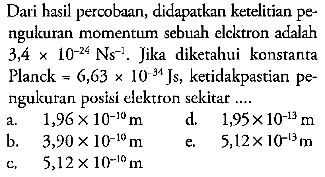 Dari hasil percobaan, didapatkan ketelitian pengukuran momentum sebuah elektron adalah 3,4x10^(-24) Ns^(-1), Jika diketahui  konstanta Planck = 6,63x10^(-34) Js, ketidakpastian pengukuran posisi elektron sekitar ....