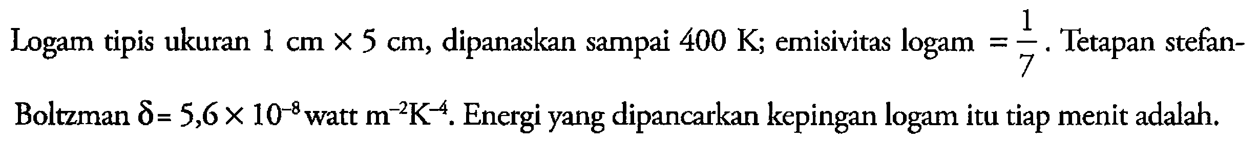 Logam tipis ukuran 1 cm x 5 cm, dipanaskan sampai 400 K ; emisivitas logam   = 1/7. Tetapan stefan-Boltzman delta = 5,6 x 10^(-8) watt  m^(-2) K^(-4). Energi yang dipancarkan kepingan logam itu tiap menit adalah.