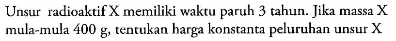 Unsur radioaktif X memiliki waktu paruh 3 tahun. Jika massa X mula-mula 400 g, tentukan harga konstanta peluruhan unsur X