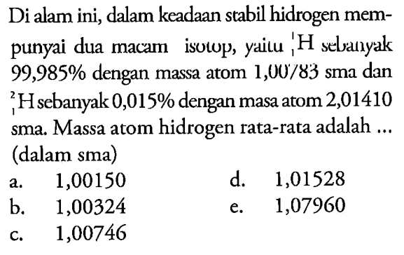 Di alam ini, dalam keadaan stabil hidrogen mempunyai dua macam isotop, yaitu: H sebanyak  99,985 % dengan massa atom  1,00/83  sma dan  2 1 H sebanyak 0,015 % dengan masa atom 2,01410 sma. Massa atom hidrogen rata-rata adalah ... (dalam sma)