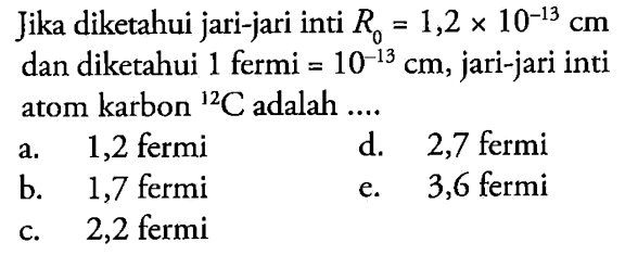 Jika diketahui jari-jari inti R0 =1,2 x 10^(-13) cm dan diketahui 1 fermi = 10^(-13) cm, jari-jari inti atom karbon 12 C adalah ....