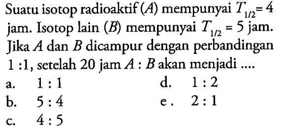 Suatu isotop radioaktif  (A) mempunyai T(1/2) = 4  jam. Isotop lain (B) mempunyai T(1/2) = 5  jam. Jika A dan B dicampur dengan perbandingan 1 : 1 , setelah 20 jam  A: B  akan menjadi ....
  