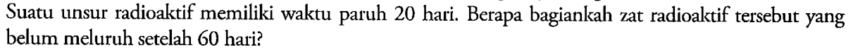 Suatu unsur radioaktif memiliki waktu paruh 20 hari. Berapa bagiankah zat radioaktif tersebut yang belum meluruh setelah 60 hari?