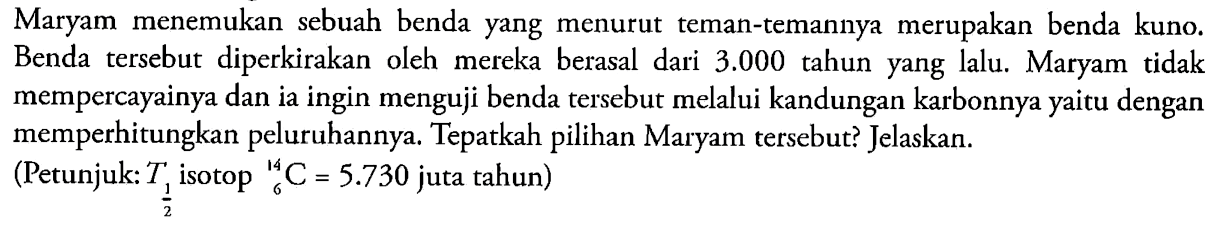 Maryam menemukan sebuah benda yang menurut teman-temannya merupakan benda kuno. Benda tersebut diperkirakan oleh mereka berasal dari 3.000 tahun yang lalu. Maryam tidak mempercayainya dan ia ingin menguji benda tersebut melalui kandungan karbonnya yaitu dengan memperhitungkan peluruhannya. Tepatkah pilihan Maryam tersebut? Jelaskan.
(Petunjuk: T1/2 isotop 14 6 C=5.730 juta tahun)