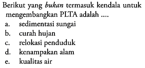 Berikut yang bukan termasuk kendala untuk mengembangkan PLTA adalah ....
a. sedimentasi sungai
b. curah hujan
c. relokasi penduduk
d. kenampakan alam
e. kualitas air