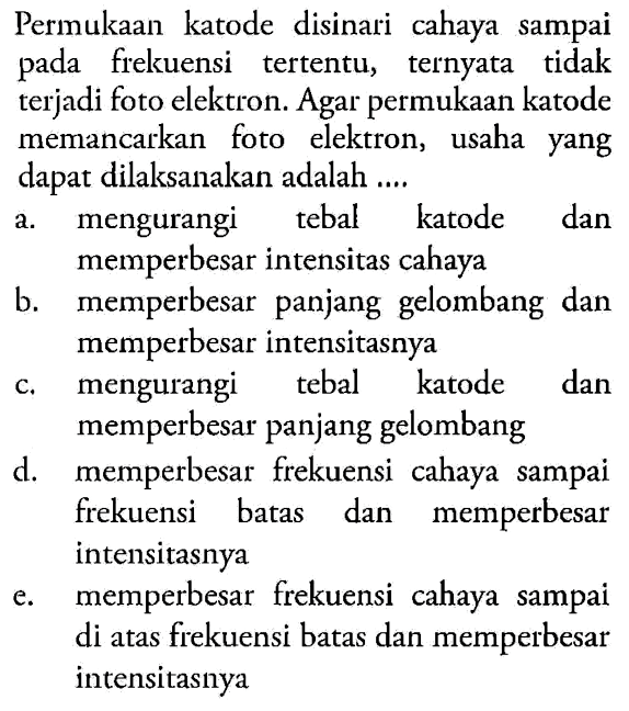 Permukaan katode disinari cahaya sampai pada frekuensi tertentu, ternyata tidak terjadi foto elektron. Agar permukaan katode memancarkan foto elektron, usaha yang dapat dilaksanakan adalah .... 