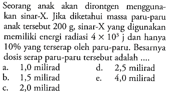 Seorang anak akan dirontgen menggunakan sinar-X. Jika diketahui massa paru-paru anak tersebut  200 g, sinar-X yang digunakan memiliki energi radiasi 4 x 10^3 j dan hanya 10 % yang terserap oleh paru-paru. Besarnya dosis serap paru-paru tersebut adalah ....