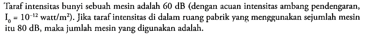 Taraf intensitas bunyi sebuah mesin adalah 60 dB (dengan acuan intensitas ambang pendengaran, I0=10^-12 watt / m^2). Jika taraf intensitas di dalam ruang pabrik yang menggunakan sejumlah mesin itu 80 dB, maka jumlah mesin yang digunakan adalah...