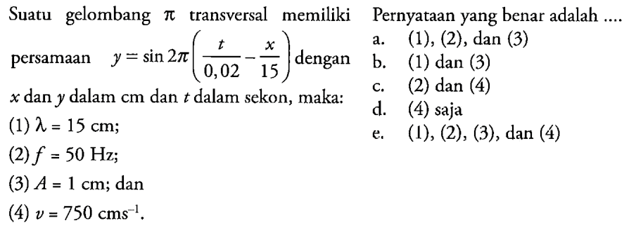 Suatu gelombang pi transversal memiliki persamaan y=sin 2 pi(t/0,02-x/15) dengan x dan y dalam cm dan t dalam sekon, maka: (1) lamda=15 cm;(2) f=50 Hz;(3) A=1 cm; dan(4) v=750 cm s^(-1). Pernyataan yang benar adalah a. (1) (2) dan (3) b. (1) dan (3) c. (2) dan (4) d. 4 saja e. (1), (2), (3), dan (4) 