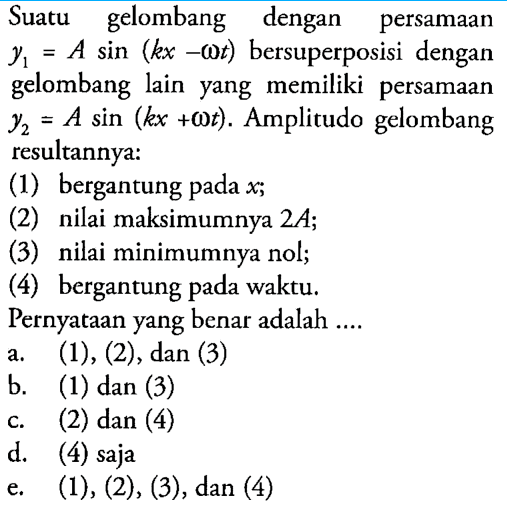 Suatu gelombang dengan persamaan  y1=A sin (kx-omega t)  bersuperposisi dengan gelombang lain yang memiliki persamaan  y2=A sin (k x+omega t) .  Amplitudo gelombang resultannya:(1) bergantung pada  x ;(2) nilai maksimumnya  2A ;(3) nilai minimumnya nol;(4) bergantung pada waktu.Pernyataan yang benar adalah ....