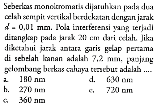 Seberkas monokromatis dijatuhkan pada dua celah sempit vertikal berdekatan dengan jarak d=0,01 mm. Pola interferensi yang terjadi ditangkap pada jarak 20 cm dari celah. Jika diketahui jarak antara garis gelap pertama di sebelah kanan adalah 7,2 mm, panjang gelombang berkas cahaya tersebut adalah ....