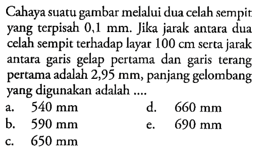 Cahaya suatu gambar melalui dua celah sempit yang terpisah 0,1 mm. Jika jarak antara dua celah sempit terhadap layar 100 cm serta jarak antara garis gelap pertama dan garis terang pertama adalah 2,95 mm, panjang gelombang yang digunakan adalah .... 