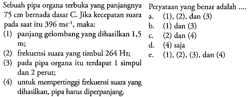 Sebuah pipa organa terbuka yang panjangnya 75 cm bernada dasar C. Jika kecepatan suara pada saat itu 396 ms^(-1), maka: (1) panjang gelombang yang dihasilkan 1,5 m; (2) frekuensi suara yang timbul 264 Hz; (3) pada pipa organa itu terdapat 1 simpul dan 2 perut; (4) untuk mempertinggi frekuensi suara yang dihasilkan, pipa harus diperpanjang. Pernyataan yang benar adalah... a. (1), (2), dan (3) b. (1) dan (3) c. (2) dan (4) d. (4) saja e. (1), (2), (3), dan (4)