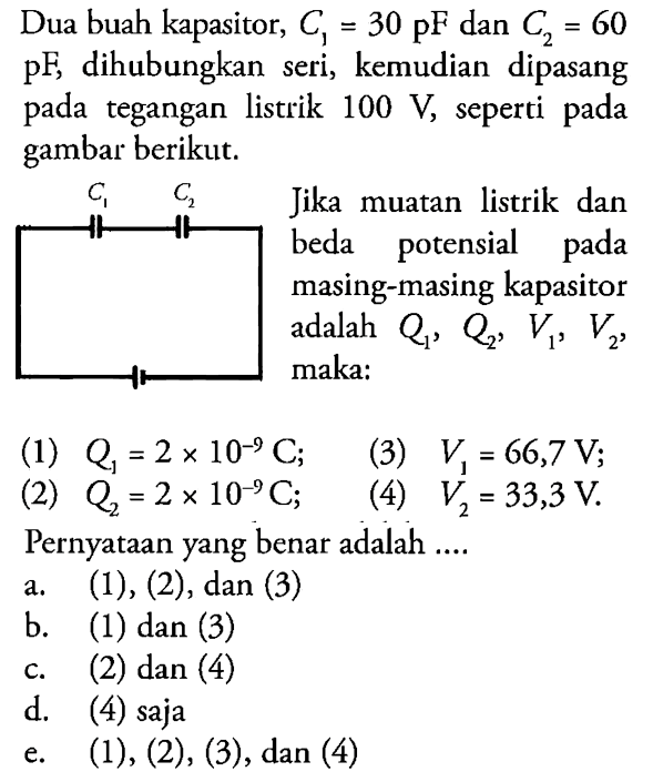 Dua buah kapasitor, C1 = 30 pF dan C2 = 60 pF dihubungkan seri, kemudian dipasang pada tegangan listrik 100 V, seperti gambar berikut. Jika muatan listrik dan beda potensial pada masing-masing kapasitor adalah Q1, Q2, V1, V2, maka: (1) Q = 2 x 10^(-9) C; (2) Q = 2 x 10^(-9) C; (3) V1 = 66,7 V; (4) V2 = 33,3 V. Pernyataan yang benar adalah ....