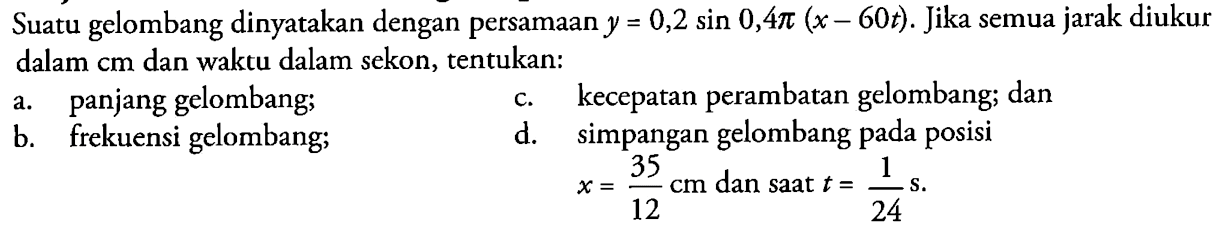 Suatu gelombang dinyatakan dengan persamaan y=0,2 sin 0,4 pi(x-60 t). Jika semua jarak diukur dalam cm dan waktu dalam sekon, tentukan: a. panjang gelombang; b. frekuensi gelombang; c. kecepatan perambatan gelombang; dan d. simpangan gelombang pada posisi x=35/12 cm dan saat t=1/24 s.