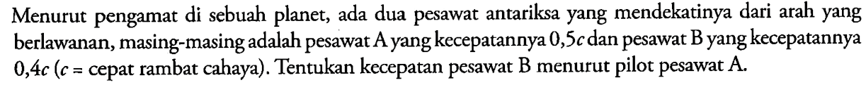 Menurut pengamat di sebuah planet, ada dua pesawat antariksa yang mendekatinya dari arah yang berlawanan, masing-masing adalah pesawat A yang kecepatannya 0,5c dan pesawat B yang kecepatannya 0,4c (c = cepat rambat cahaya). Tentukan kecepatan pesawat B menurut pilot pesawat  A .