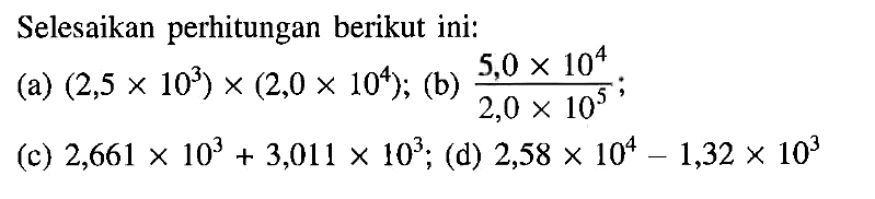 Selesaikan perhitungan berikut ini: (a) (2,5 x 10^3) x (2,0 x 10^4); (b) (5,0 x 10^4)/(2,0 x 10^5); (c) 2,661 x 10^3 + 3,011 x 10^3; (d) 2,58 x 10^4 - 1,32 x 10^3