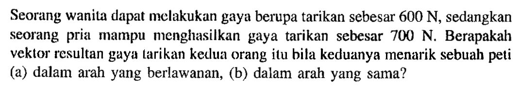 Seorang wanita dapat melakukan gaya berupa tarikan sebesar 600 N, sedangkan seorang pria mampu menghasilkan gaya tarikan sebesar 700 N. Berapakah vektor resultan gaya tarikan keclua orang itu bila keduanya menarik sebuah peti (a) dalam arah yang berlawanan, (b) dalam arah yang sama?