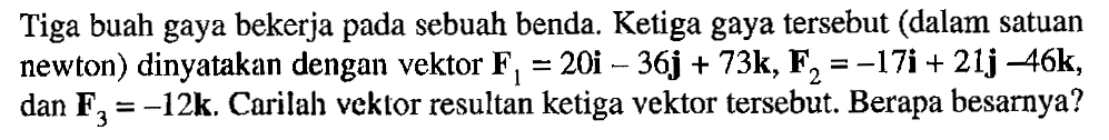 Tiga buah gaya bekerja pada sebuah benda. Ketiga gaya tersebut (dalam satuan newton) dinyatakan dengan vektor F1=20i-36j+73k, F2=-17i+21j-46k, dan F3=-12k. Carilah vektor resultan ketiga vektor tersebut. Berapa besarnya? 