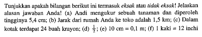 Tunjukkan apakah bilangan berikut ini termasuk eksak atau tidak eksak! Jelaskan alasan jawaban Anda! (a) Andi mengukur sebuah tanaman dan diperoleh tingginya 5,4 cm; (b) Jarak dari rumah Anda ke toko adalah 1,5 km; (c) Dalam kotak terdapat 24 buah krayon; (d) 1/2; (e) 10 cm = 0,1 m; (f) 1 kaki = 12 inchi