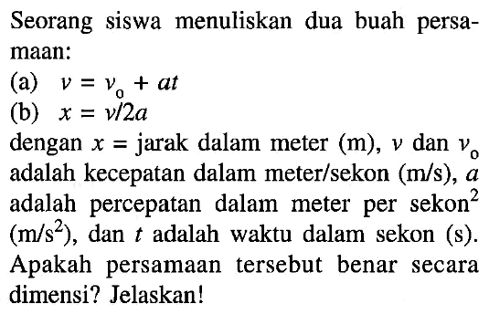 Seorang siswa menuliskan dua buah persamaan:
(a) v=v0 + at (b) x=v/2a dengan x= jarak dalam meter (m), v dan v0 adalah kecepatan dalam meter/sekon (m/s), a adalah percepatan dalam meter per sekon^2 (m/s^2), dan t adalah waktu dalam sekon (s). Apakah persamaan tersebut benar secara dimensi? Jelaskan!