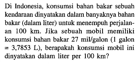 Di Indonesia, konsumsi bahan bakar sebuah kendaraan dinyatakan dalam banyaknya bahan bakar (dalam liter) untuk menempuh perjalanan 100 km. Jika sebuah mobil memiliki konsumsi bahan bakar 27 mil/galon (1 galon =3,7853 L), berapakah konsumsi mobil ini dinyatakan dalam liter per 100 km? 