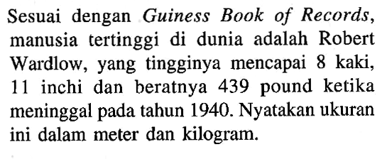 Sesuai dengan Guiness Book of Records, manusia tertinggi di dunia adalah Robert Wardlow, yang tingginya mencapai 8 kaki, 11 inchi dan beratnya 439 pound ketika meninggal pada tahun 1940. Nyatakan ukuran ini dalam meter dan kilogram.