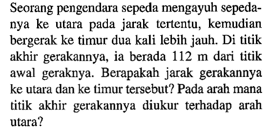 Seorang pengendara sepeda mengayuh sepedanya ke utara pada jarak tertentu, kemudian bergerak ke timur dua kali lebih jauh. Di titik akhir gerakannya, ia berada 112 m dari titik awal geraknya. Berapakah jarak gerakannya ke utara dan ke timur tersebut? Pada arah mana titik akhir gerakannya diukur terhadap arah utara?