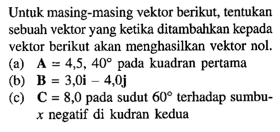 Untuk masing-masing vektor berikut, tentukan sebuah vektor yang ketika ditambahkan kepada vektor berikut akan menghasilkan vektor nol.
(a) A = 4,5,40 pada kuadran pertama
(b) B = 3,0 i -4,0 j 
(c) C = 8,0 pada sudut 60 terhadap sumbu x negatif di kudran kedua