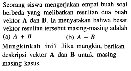 Seorang siswa mengerjakan empat buah soal berbeda yang melibatkan resultan dua buah vektor A dan B. Ia menyatakan bahwa besar vektor resultan tersebut masing-masing adalah (a) A + B (b) A - B Mungkinkah ini? Jika mungkin, berikan deskripsi vektor A dan B untuk masing-masing kasus.