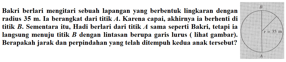 Bakri berlari mengitari sebuah lapangan yang berbentuk lingkaran dengan radius 35 m. Ia berangkat dari titik A. Karena capai, akhirnya ia berhenti di titik B. Sementara itu, Hadi berlari dari titik sama seperti Bakri, tetapi ia langsung menuju titik B dengan lintasan berupa garis lurus ( lihat gambar ) . Berapakah jarak dan perpindahan yang telah ditempuh kedua anak tersebut?