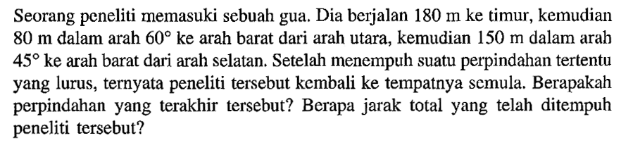 Seorang peneliti memasuki sebuah gua: Dia berjalan 180 m ke timur, kemudian 80 m dalam arah 60 ke arah barat dari arah utara, kemudian 150 m dalam arah 45 ke arah barat dari arah selatan. Setelah menempuh suatu perpindahan tertentu yang lurus, ternyata peneliti tersebut kembali ke tempatnya scmula. Berapakah perpindahan yang terakhir tersebut? Berapa jarak total yang telah ditempuh peneliti tersebut?