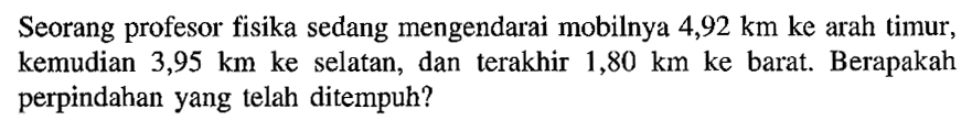 Seorang profesor fisika sedang mengendarai mobilnya 4,92 km ke arah timur; kemudian 3,95 km ke selatan, dan terakhir 1,80 km ke barat. Berapakah perpindahan yang telah ditempuh?