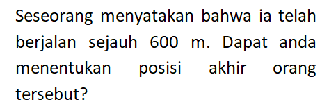 Seseorang menyatakan bahwa ia telah berjalan sejauh 600 m. Dapat anda menentukan posisi akhir orang tersebut?