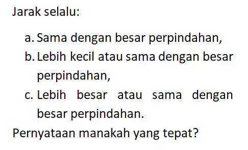 Jarak selalu: a. Sama dengan besar perpindahan, b. Lebih kecil atau sama dengan besar perpindahan, c. Lebih besar atau sama dengan besar perpindahan. Pernyataan manakah yang tepat?